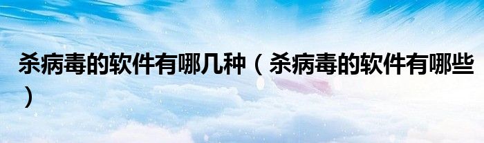 杀病毒的软件有哪几种（杀病毒的软件有哪些）