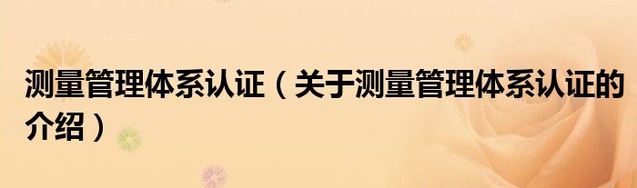 测量管理体系认证（关于测量管理体系认证的介绍）