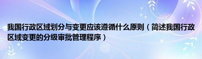 我国行政区域划分与变更应该遵循什么原则（简述我国行政区域变更的分级审批管理程序）