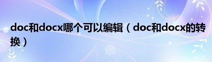 doc和docx哪个可以编辑（doc和docx的转换）
