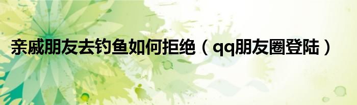 亲戚朋友去钓鱼如何拒绝（qq朋友圈登陆）