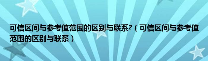 可信区间与参考值范围的区别与联系?（可信区间与参考值范围的区别与联系）