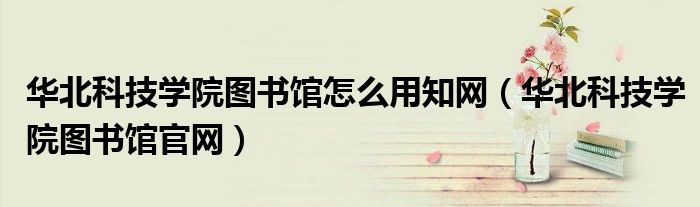 华北科技学院图书馆怎么用知网（华北科技学院图书馆官网）