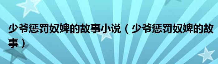 少爷惩罚奴婢的故事小说（少爷惩罚奴婢的故事）