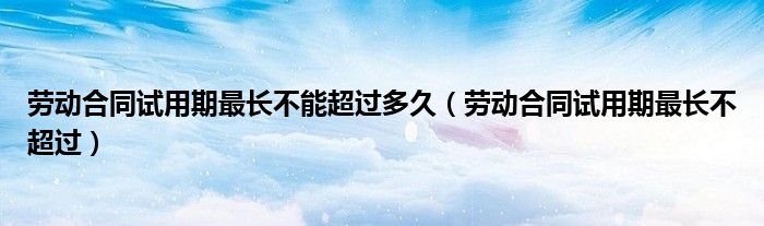 劳动合同试用期最长不能超过多久（劳动合同试用期最长不超过）