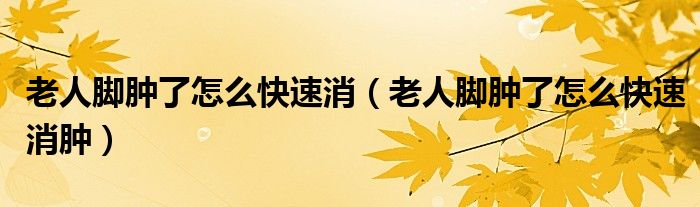 老人脚肿了怎么快速消（老人脚肿了怎么快速消肿）