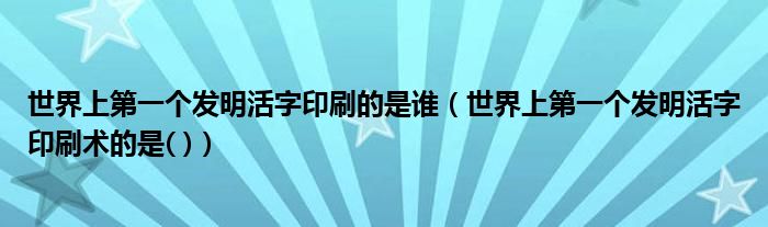世界上第一个发明活字印刷的是谁（世界上第一个发明活字印刷术的是( )）