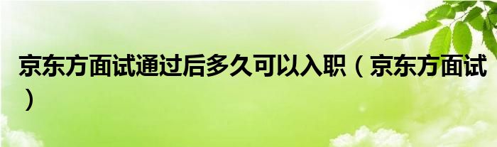 京东方面试通过后多久可以入职（京东方面试）