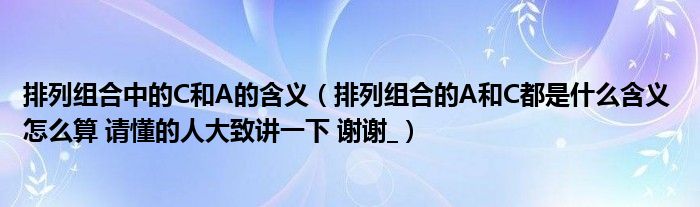 排列组合中的C和A的含义（排列组合的A和C都是什么含义 怎么算 请懂的人大致讲一下 谢谢_）