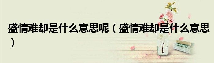 盛情难却是什么意思呢（盛情难却是什么意思）