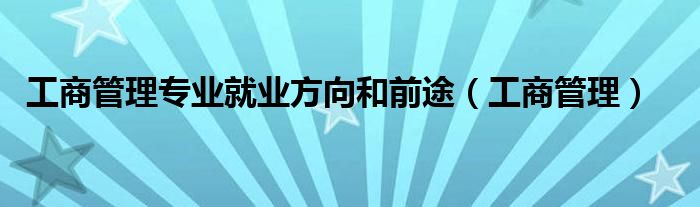 工商管理专业就业方向和前途（工商管理）