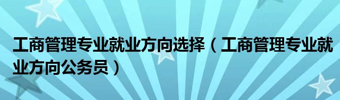 工商管理专业就业方向选择（工商管理专业就业方向公务员）