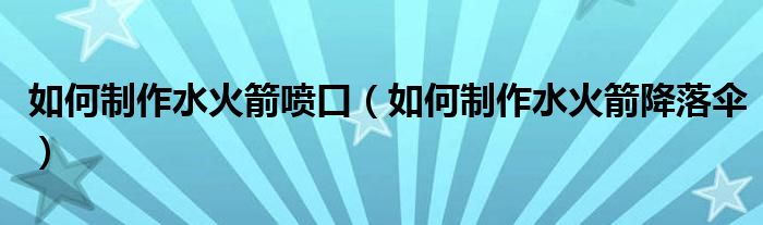 如何制作水火箭喷口（如何制作水火箭降落伞）