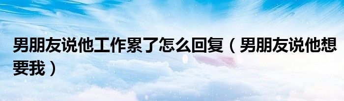 男朋友说他工作累了怎么回复（男朋友说他想要我）
