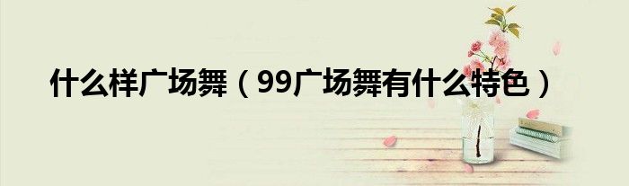 什么样广场舞（99广场舞有什么特色）
