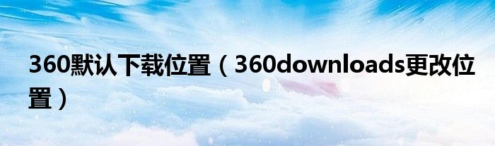 360默认下载位置（360downloads更改位置）