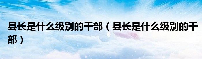 县长是什么级别的干部（县长是什么级别的干部）