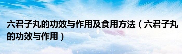 六君子丸的功效与作用及食用方法（六君子丸的功效与作用）