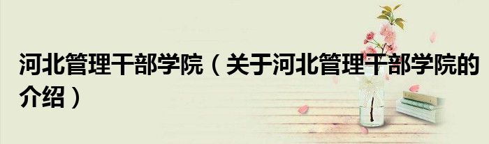 河北管理干部学院（关于河北管理干部学院的介绍）