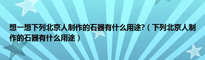 想一想下列北京人制作的石器有什么用途?（下列北京人制作的石器有什么用途）