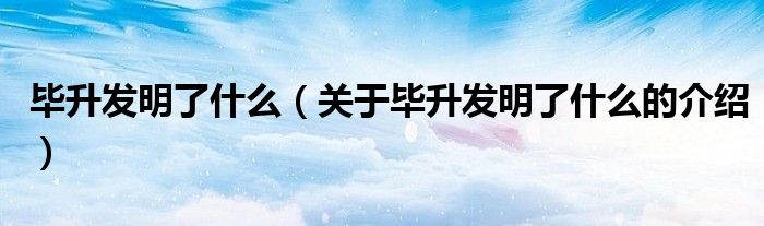 毕升发明了什么（关于毕升发明了什么的介绍）