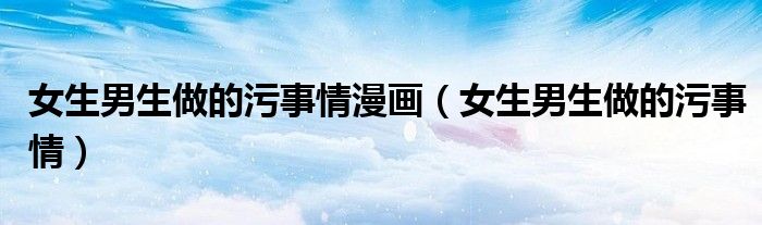 女生男生做的污事情漫画（女生男生做的污事情）