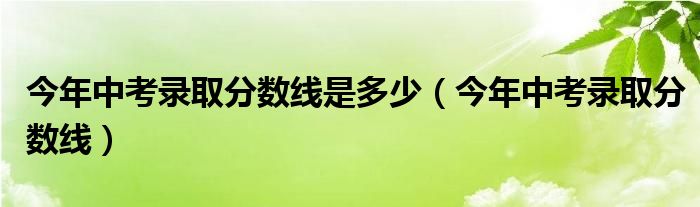 今年中考录取分数线是多少（今年中考录取分数线）