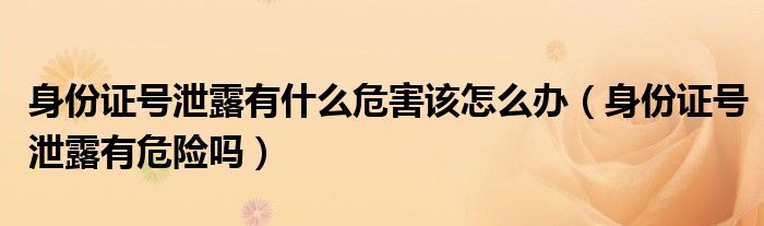身份证号泄露有什么危害该怎么办（身份证号泄露有危险吗）
