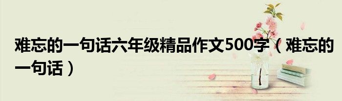 难忘的一句话六年级精品作文500字（难忘的一句话）