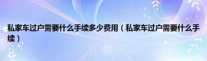 私家车过户需要什么手续多少费用（私家车过户需要什么手续）