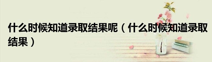 什么时候知道录取结果呢（什么时候知道录取结果）
