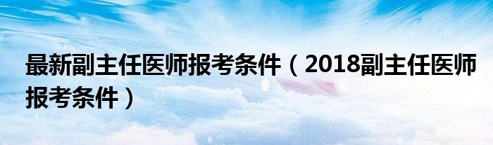 最新副主任医师报考条件（2018副主任医师报考条件）