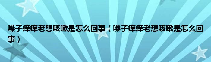嗓子痒痒老想咳嗽是怎么回事（嗓子痒痒老想咳嗽是怎么回事）