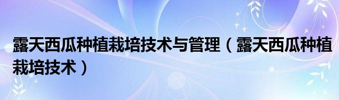 露天西瓜种植栽培技术与管理（露天西瓜种植栽培技术）