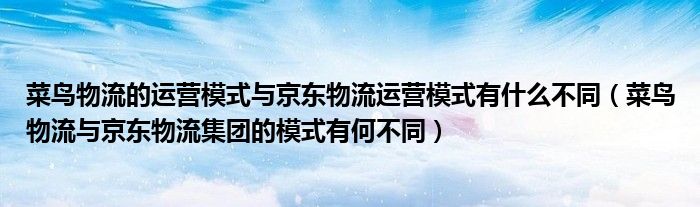 菜鸟物流的运营模式与京东物流运营模式有什么不同（菜鸟物流与京东物流集团的模式有何不同）