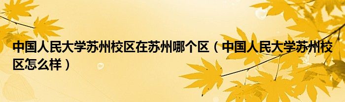 中国人民大学苏州校区在苏州哪个区（中国人民大学苏州校区怎么样）