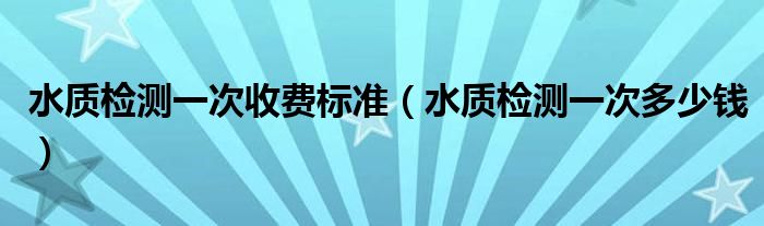 水质检测一次收费标准（水质检测一次多少钱）