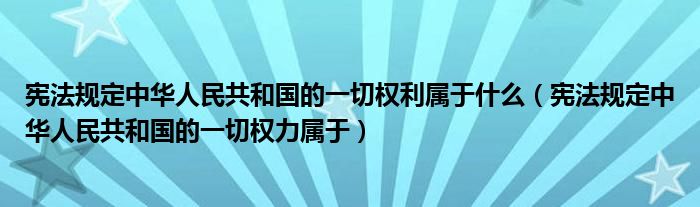 宪法规定中华人民共和国的一切权利属于什么（宪法规定中华人民共和国的一切权力属于）
