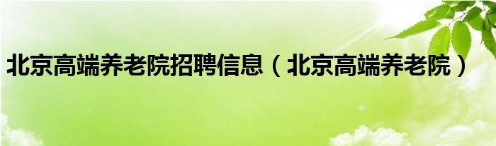 北京高端养老院招聘信息（北京高端养老院）