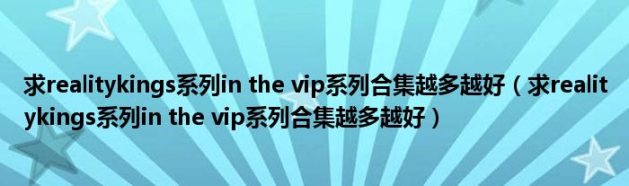求realitykings系列in the vip系列合集越多越好（求realitykings系列in the vip系列合集越多越好）