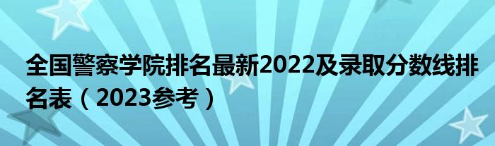 全国警察学院排名最新2022及录取分数线排名表（2023参考）