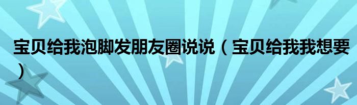 宝贝给我泡脚发朋友圈说说（宝贝给我我想要）