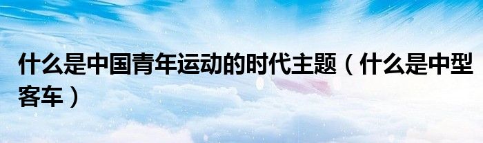什么是中国青年运动的时代主题（什么是中型客车）
