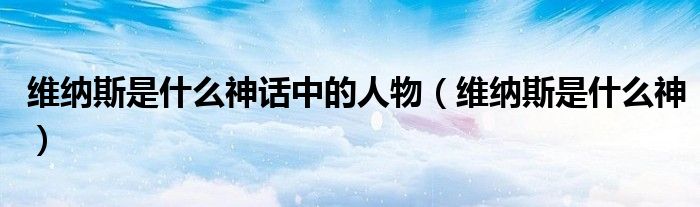 维纳斯是什么神话中的人物（维纳斯是什么神）