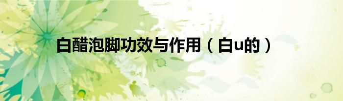 白醋泡脚功效与作用（白u的）
