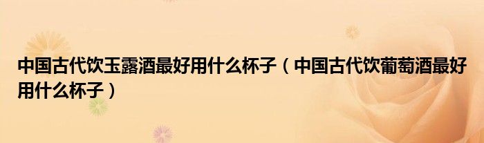 中国古代饮玉露酒最好用什么杯子（中国古代饮葡萄酒最好用什么杯子）