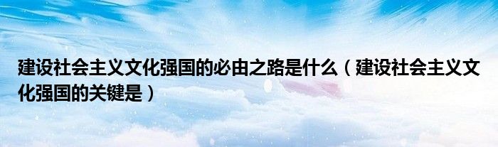 建设社会主义文化强国的必由之路是什么（建设社会主义文化强国的关键是）