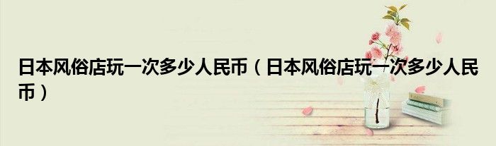 日本风俗店玩一次多少人民币（日本风俗店玩一次多少人民币）
