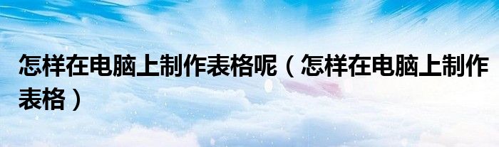 怎样在电脑上制作表格呢（怎样在电脑上制作表格）