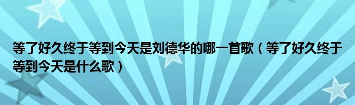 等了好久终于等到今天是刘德华的哪一首歌（等了好久终于等到今天是什么歌）